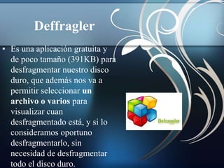 Deffragler
• Es una aplicación gratuita y
  de poco tamaño (391KB) para
  desfragmentar nuestro disco
  duro, que además nos va a
  permitir seleccionar un
  archivo o varios para
  visualizar cuan
  desfragmentado está, y si lo
  consideramos oportuno
  desfragmentarlo, sin
  necesidad de desfragmentar
  todo el disco duro.
 