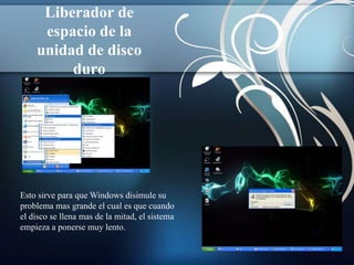 Liberador de
     espacio de la
    unidad de disco
         duro




Esto sirve para que Windows disimule su
problema mas grande el cual es que cuando
el disco se llena mas de la mitad, el sistema
empieza a ponerse muy lento.
 