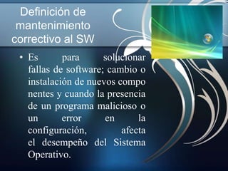 Definición de
 mantenimiento
correctivo al SW
 • Es       para      solucionar
   fallas de software; cambio o
   instalación de nuevos compo
   nentes y cuando la presencia
   de un programa malicioso o
   un       error     en      la
   configuración,         afecta
   el desempeño del Sistema
   Operativo.
 