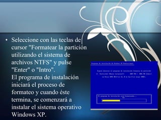 • Seleccione con las teclas de
  cursor "Formatear la partición
  utilizando el sistema de
  archivos NTFS" y pulse
  "Enter" o "Intro".
  El programa de instalación
  iniciará el proceso de
  formateo y cuando éste
  termina, se comenzará a
  instalar el sistema operativo
  Windows XP.
 