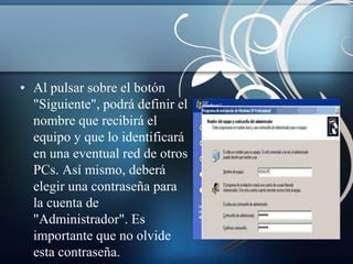 • Al pulsar sobre el botón
  "Siguiente", podrá definir el
  nombre que recibirá el
  equipo y que lo identificará
  en una eventual red de otros
  PCs. Así mismo, deberá
  elegir una contraseña para
  la cuenta de
  "Administrador". Es
  importante que no olvide
  esta contraseña.
 