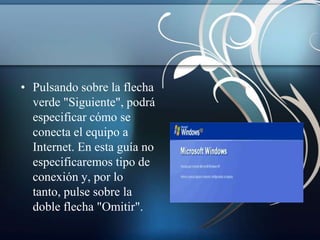 • Pulsando sobre la flecha
  verde "Siguiente", podrá
  especificar cómo se
  conecta el equipo a
  Internet. En esta guía no
  especificaremos tipo de
  conexión y, por lo
  tanto, pulse sobre la
  doble flecha "Omitir".
 