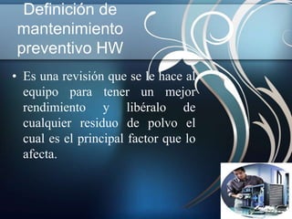 Definición de
mantenimiento
preventivo HW
• Es una revisión que se le hace al
  equipo para tener un mejor
  rendimiento y libéralo de
  cualquier residuo de polvo el
  cual es el principal factor que lo
  afecta.
 