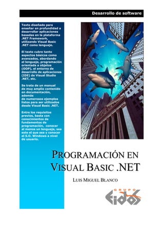 Desarrollo de software

Texto diseñado para
enseñar en profundidad a
desarrollar aplicaciones
basadas en la plataforma
.NET Framework,
utilizando Visual Basic
.NET como lenguaje.

El texto cubre tanto
aspectos básicos como
avanzados, abordando
el lenguaje, programación
orientada a objetos
(OOP), el entorno de
desarrollo de aplicaciones
(IDE) de Visual Studio
.NET, etc.

Se trata de un manual
de muy amplio contenido
en documentación,
además
de numerosos ejemplos
listos para ser utilizados
desde Visual Basic .NET.

Entre los requisitos
previos, basta con
conocimientos de
fundamentos de
programación, conocer
al menos un lenguaje, sea
este el que sea y conocer
el S.O. Windows a nivel
de usuario.




                   PROGRAMACIÓN EN
                   VISUAL BASIC .NET
                             LUIS MIGUEL BLANCO
 