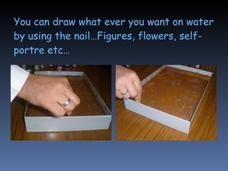 You can draw what ever you want on water by using the nail…Figures, flowers, self-portre etc… 