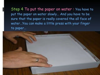 Step 4  To put the paper on water :  You have to put the paper on water slowly… And you have to be sure that the paper is really covered the all face of water…You can make a little press with your finger to paper… 