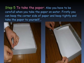 Step 5  To take the paper:   Also you have to be carefull when you take the paper on water. Firstly you can keep the corner side of paper and keep tightly and take the paper to yourself… 
