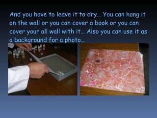 And you have to leave it to dry… You can hang it on the wall or you can cover a book or you can cover your all wall with it… Also you can use it as a background for a photo…   