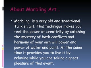 About Marbling Art… Marbling  is a very old and traditional Turkish art. This technique makes you feel the power of creativity by catching the mystery of both conflicts and harmony of your own will power and power of water and paint. At the same time it provides you to live it by relaxing while you are taking a great pleasure of this event. 
