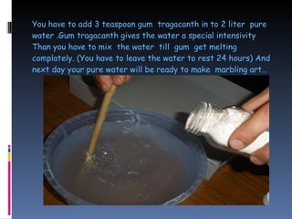 You have to add 3 teaspoon gum  tragacanth in to 2 liter  pure water .Gum tragacanth gives the water a special intensivity Than you have to mix  the water  till  gum  get melting complately. (You have to leave the water to rest 24 hours) And next day your pure water will be ready to make  marbling art…  