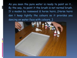 As you seen the pure water is ready to paint on it…By the way, to paint it the brush is not normal brush. It s maden by rosewood & horse hairs…(Horse hairs don t keep tightly the colours   so it provides you dancing on water face with colours… ) 