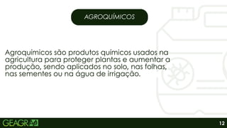 AGROQUÍMICOS
Agroquímicos são produtos químicos usados na
agricultura para proteger plantas e aumentar a
produção, sendo aplicados no solo, nas folhas,
nas sementes ou na água de irrigação.
Agroquímicos são produtos químicos usados na
agricultura para proteger plantas e aumentar a
produção, sendo aplicados no solo, nas folhas,
nas sementes ou na água de irrigação.
12
 