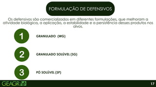 FORMULAÇÃO DE DEFENSIVOS
Os defensivos são comercializados em diferentes formulações, que melhoram a
atividade biológica, a aplicação, a estabilidade e a persistência desses produtos nos
alvos.
GRANULADO (WG)
GRANULADO SOLÚVEL (SG)
PÓ SOLÚVEL (SP)
17
 