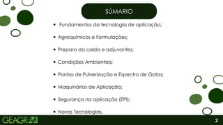 SÚMARIO
SÚMARIO
2
Fundamentos da tecnologia de aplicação;
Novas Tecnologias.
Agroquímicos e Formulações;
Segurança na aplicação (EPI);
Pontas de Pulverização e Espectro de Gotas;
Maquinários de Aplicação;
Condições Ambientais;
Preparo da calda e adjuvantes;
 