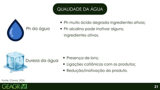QUALIDADE DA ÁGUA
Ph da água
Dureza da água
Ph muito ácido degrada ingredientes ativos;
Ph alcalino pode inativar alguns;
ingredientes ativos.
Presença de íons;
Ligações catiônicas com os produtos;
Redução/inativação do produto.
21
Fonte: Canva, 2026.
 