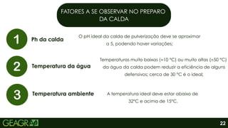 FATORES A SE OBSERVAR NO PREPARO
DA CALDA
Ph da calda
Temperatura da água
Temperatura ambiente
O pH ideal da calda de pulverização deve se aproximar
a 5, podendo haver variações;
A temperatura ideal deve estar abaixo de
32°C e acima de 15°C.
Temperaturas muito baixas (≈10 °C) ou muito altas (≈50 °C)
da água da calda podem reduzir a eficiência de alguns
defensivos; cerca de 30 °C é o ideal;
22
 