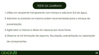 1.Utilize um recipiente transparente com tampa e adicione 2/3 de água.
2.Adicione os produtos na mesma ordem recomendada para o tanque de
pulverização.
3.Agite bem a mistura e deixe em repouso por duas horas.
4.Observe se há formação de espuma, floculação, precipitação ou separação
de componentes.
TESTE DA GARRAFA
23
 