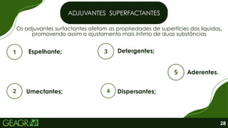 Os adjuvantes surfactantes afetam as propriedades de superfícies dos líquidos,
promovendo assim o ajustamento mais íntimo de duas substâncias
ADJUVANTES SUPERFACTANTES
Espelhante; Detergentes;
Umectantes;
Aderentes.
Dispersantes;
28
 
