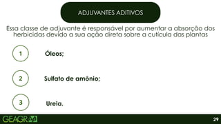 ADJUVANTES ADITIVOS
Essa classe de adjuvante é responsável por aumentar a absorção dos
herbicidas devido a sua ação direta sobre a cutícula das plantas
Óleos;
Sulfato de amônio;
Ureia.
29
 