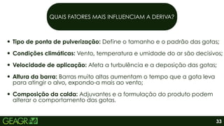 QUAIS FATORES MAIS INFLUENCIAM A DERIVA?
Tipo de ponta de pulverização: Define o tamanho e o padrão das gotas;
Condições climáticas: Vento, temperatura e umidade do ar são decisivos;
Velocidade de aplicação: Afeta a turbulência e a deposição das gotas;
Altura da barra: Barras muito altas aumentam o tempo que a gota leva
para atingir o alvo, expondo-a mais ao vento;
Composição da calda: Adjuvantes e a formulação do produto podem
alterar o comportamento das gotas.
33
 