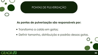 PONTAS DE PULVERIZAÇÃO
As pontas de pulverização são responsáveis por:
Transforma a calda em gotas;
Definir tamanho, distribuição e padrão dessas gotas.
35
 