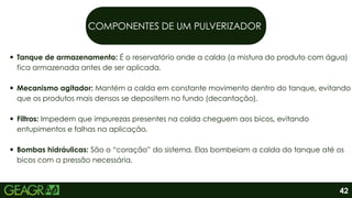 COMPONENTES DE UM PULVERIZADOR
Tanque de armazenamento: É o reservatório onde a calda (a mistura do produto com água)
fica armazenada antes de ser aplicada.
Mecanismo agitador: Mantém a calda em constante movimento dentro do tanque, evitando
que os produtos mais densos se depositem no fundo (decantação).
Filtros: Impedem que impurezas presentes na calda cheguem aos bicos, evitando
entupimentos e falhas na aplicação.
Bombas hidráulicas: São o “coração” do sistema. Elas bombeiam a calda do tanque até os
bicos com a pressão necessária.
42
 