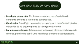 COMPONENTES DE UM PULVERIZADOR
Regulador de pressão: Controla e mantém a pressão do líquido
constante em todo o sistema de pulverização.
Manômetro: É o relógio que mostra ao operador a pressão de trabalho,
indicando se há alguma perda ou variação no sistema.
Barra de pulverização: Estrutura que sustenta os bicos e conduz a calda
até eles, permitindo cobrir uma faixa larga de terra a cada passada.
43
 