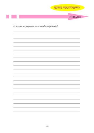 MATERIAL PARA EXTRANJEROS




                                                           UNIDAD 8


4. Inventa un juego con tus compañeros.¡atrévete!
____________________________________________________________
____________________________________________________________
____________________________________________________________
____________________________________________________________
____________________________________________________________
____________________________________________________________
____________________________________________________________
____________________________________________________________
____________________________________________________________
____________________________________________________________
____________________________________________________________
____________________________________________________________
____________________________________________________________
____________________________________________________________
____________________________________________________________
____________________________________________________________
____________________________________________________________
____________________________________________________________
____________________________________________________________
____________________________________________________________
____________________________________________________________
____________________________________________________________




                                   103
 