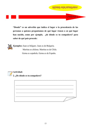 MATERIAL PARA EXTRANJEROS




                                                          UNIDAD 1



“Donde” es un adverbio que indica el lugar o la procedencia de las
personas a quienes preguntamos de qué lugar vienen o en qué lugar
han nacido, como por ejemplo, ¿de dónde es tu compañero? para
saber de qué país procede:


Ejemplos: Juan es búlgaro. Juan es de Bulgaria.
          Martina es chilena. Martina es de Chile.
          Gema es española. Gema es de España.




Actividad:
2. ¿De dónde es tu compañero?


  ______________________________________________________
  ______________________________________________________
   _____________________________________________________
   _______________________________________________________




                                   13
 