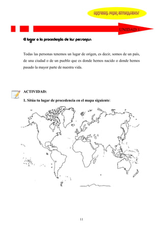 MATERIAL PARA EXTRANJEROS




                                                            UNIDAD 1

El lugar o la procedencia de las personas:


Todas las personas tenemos un lugar de origen, es decir, somos de un país,
de una ciudad o de un pueblo que es donde hemos nacido o donde hemos
pasado la mayor parte de nuestra vida.




ACTIVIDAD:

1. Sitúa tu lugar de procedencia en el mapa siguiente:




                                    11
 