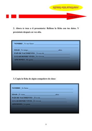MATERIAL PARA EXTRANJEROS




                                                            UNIDAD 1



 2. Ahora te toca a ti presentarte: Rellena la ficha con tus datos. Y
 preséntate después en voz alta.




  NOMBRE:_Yo me llamo ________________________________________________
  _____________________________________________________________________
  EDAD:_Yo tengo_________________________________años.
  PAÍS DE NACIMIENTO: _Yo soy de____________________________
  LUGAR DONDE VIVES:_Yo vivo en____________________________
  AFICIONES:_Me gusta_________________________________________________
  ____________________________________________________________________




 3. Copia la ficha de algún compañero de clase:



NOMBRE:_Se llama ________________________________________________
__________________________________________________________________
EDAD:_Él tiene_________________________________años.
PAÍS DE NACIMIENTO: _Él es de____________________________
LUGAR DONDE VIVES:_Él vive en____________________________
AFICIONES:_Le gusta_________________________________________________
_____________________________________________________________________




                                    8
 