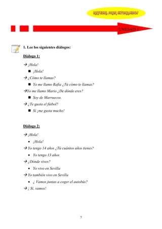 MATERIAL PARA EXTRANJEROS




                                                         UNIDAD 1



1. Lee los siguientes diálogos:

Diálogo 1:

   ¡Hola!
      ¡Hola!
   ¿Cómo te llamas?
      Yo me llamo Rafia ¿Tú cómo te llamas?
  Yo me llamo Mario ¿De dónde eres?
      Soy de Marruecos.
   ¿Te gusta el fútbol?
      Sí ¡me gusta mucho!



Diálogo 2:

   ¡Hola!
   • ¡Hola!
   Yo tengo 14 años ¿Tú cuántos años tienes?
   • Yo tengo 13 años
   ¿Dónde vives?
   • Yo vivo en Sevilla
   Yo también vivo en Sevilla
   • ¿ Vamos juntas a coger el autobús?
   ¡ Sí, vamos!




                                   7
 