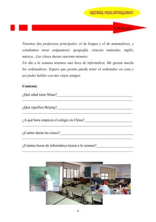 MATERIAL PARA EXTRANJEROS




                                                          UNIDAD 1


Tenemos dos profesores principales: el de lengua y el de matemáticas, y
estudiamos otras asignaturas: geografía, ciencias naturales, inglés,
música…Las clases duran cuarenta minutos.
Un día a la semana tenemos una hora de informática. Me gustan mucho
los ordenadores. Espero que pronto pueda tener el ordenador en casa y
así poder hablar con mis viejos amigos.

Contesta:

¿Qué edad tiene Shiao?_________________________________________
____________________________________________________________

¿Qué significa Beijing?_________________________________________
____________________________________________________________

¿A qué hora empieza el colegio en China?__________________________
____________________________________________________________

¿Cuánto duran las clases?________________________________________
____________________________________________________________

¿Cuántas horas de informática tienen a la semana?____________________
____________________________________________________________




                                    6
 