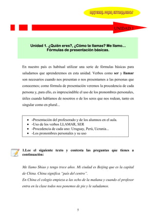 MATERIAL PARA EXTRANJEROS




                                                              UNIDAD 1



       Unidad 1. ¿Quién eres?, ¿Cómo te llamas? Me llamo...
               Fórmulas de presentación básicas.



En nuestro país es habitual utilizar una serie de fórmulas básicas para
saludarnos que aprenderemos en esta unidad. Verbos como ser y llamar
son necesarios cuando nos presentan o nos presentamos a las personas que
conocemos; como fórmula de presentación veremos la procedencia de cada
persona y, para ello, es imprescindible el uso de los pronombres personales,
útiles cuando hablamos de nosotros o de los seres que nos rodean, tanto en
singular como en plural...



   •   -Presentación del profesorado y de los alumnos en el aula.
   •   -Uso de los verbos LLAMAR, SER
   •   -Procedencia de cada uno: Uruguay, Perú, Ucrania...
   •   -Los pronombres personales y su uso



1.Lee el siguiente texto y contesta las preguntas que tienes a
continuación:


Me llamo Shiao y tengo trece años. Mi ciudad es Beijing que es la capital
de China. China significa “país del centro”.
En China el colegio empieza a las ocho de la mañana y cuando el profesor
entra en la clase todos nos ponemos de pie y le saludamos.




                                     5
 