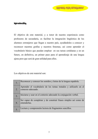 MATERIAL PARA EXTRANJEROS




Introducción:



El objetivo de este material, y a tenor de nuestra experiencia como
profesores de secundaria, es facilitar la integración lingüística de los
alumnos extranjeros que llegan a nuestro país, ayudándoles a conocer y
reconocer nuestras grafías y nuestros fonemas, así como aprender el
vocabulario básico que puedan emplear en sus tareas cotidianas y en un
futuro, en definitiva, un primer paso para el aprendizaje de una lengua
ajena pero que será de gran utilidad para ellos.




Los objetivos de este material son:


       Reconocer y conocer los sonidos y letras de la lengua española.
  1.
       Aprender el vocabulario de los temas tratados y utilizarlo en el
  2.   contexto adecuado.

       Iniciarse y usar en el contexto adecuado la conjugación verbal.
  3.
       Ser capaz de completar y de construir frases simples así como de
  4.   entenderlas.

       Lectura y comprensión lectora de fragmentos sencillos.
  5.




                                      3
 