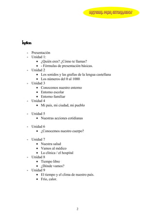 MATERIAL PARA EXTRANJEROS




Índice:

   - Presentación
   - Unidad 1:
        • ¿Quién eres? ¿Cómo te llamas?
        • - Fórmulas de presentación básicas.
   - Unidad 2
        • Los sonidos y las grafías de la lengua castellana
        • Los números del 0 al 1000
   - Unidad 3
        • Conocemos nuestro entorno
        • Entorno escolar
        • Entorno familiar
   - Unidad 4
        • Mi país, mi ciudad, mi pueblo

   - Unidad 5
       • Nuestras acciones cotidianas

   - Unidad 6
       • ¿Conocemos nuestro cuerpo?

   - Unidad 7
       • Nuestra salud
       • Vamos al médico
       • La clínica / el hospital
   - Unidad 8
       • Tiempo libre
       • ¿Dónde vamos?
   - Unidad 9
       • El tiempo y el clima de nuestro país.
       • Frío, calor.




                                    2
 