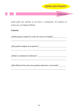 MATERIAL PARA EXTRANJEROS




                                                          UNIDAD 8


puede pedir una aspirina en los bares o restaurantes. El camarero le
traerá una, sin ningún problema.

Contesta:


¿Dónde puedes comprar los sellos de correos en España?_______________
____________________________________________________________


¿Qué puedes comprar en un quiosco?______________________________
____________________________________________________________


¿Dónde se compran las medicinas?________________________________
____________________________________________________________


¿Qué diferencia hay entre unos grandes almacenes y una tienda?________
____________________________________________________________




                                   101
 