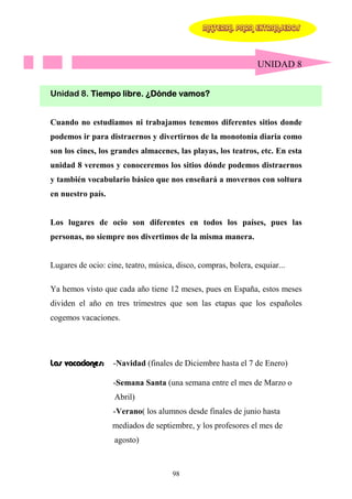 MATERIAL PARA EXTRANJEROS




                                                                UNIDAD 8


Unidad 8. Tiempo libre. ¿Dónde vamos?


Cuando no estudiamos ni trabajamos tenemos diferentes sitios donde
podemos ir para distraernos y divertirnos de la monotonía diaria como
son los cines, los grandes almacenes, las playas, los teatros, etc. En esta
unidad 8 veremos y conoceremos los sitios dónde podemos distraernos
y también vocabulario básico que nos enseñará a movernos con soltura
en nuestro país.


Los lugares de ocio son diferentes en todos los países, pues las
personas, no siempre nos divertimos de la misma manera.


Lugares de ocio: cine, teatro, música, disco, compras, bolera, esquiar...

Ya hemos visto que cada año tiene 12 meses, pues en España, estos meses
dividen el año en tres trimestres que son las etapas que los españoles
cogemos vacaciones.




Las vacaciones:    -Navidad (finales de Diciembre hasta el 7 de Enero)

                   -Semana Santa (una semana entre el mes de Marzo o
                   Abril)
                   -Verano( los alumnos desde finales de junio hasta
                   mediados de septiembre, y los profesores el mes de
                   agosto)



                                      98
 