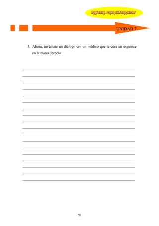 MATERIAL PARA EXTRANJEROS




                                                         UNIDAD 7



  3. Ahora, invéntate un diálogo con un médico que te cura un esguince
     en la mano derecha.



____________________________________________________________
____________________________________________________________
____________________________________________________________
____________________________________________________________
____________________________________________________________
____________________________________________________________
____________________________________________________________
____________________________________________________________
____________________________________________________________
____________________________________________________________
____________________________________________________________
____________________________________________________________
____________________________________________________________
____________________________________________________________
____________________________________________________________
____________________________________________________________
____________________________________________________________
____________________________________________________________




                                 96
 