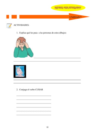 MATERIAL PARA EXTRANJEROS




                                                             UNIDAD 7


ACTIVIDADES:


  1. Explica qué les pasa a las personas de estos dibujos:




                     _________________________________________________
______________________________________________________________________




_______________________________________________________________
_______________________________________________________________


   2. Conjuga el verbo CURAR

  _______________________________
  _______________________________
  _______________________________
  _______________________________
  _______________________________
  _______________________________




                                   95
 