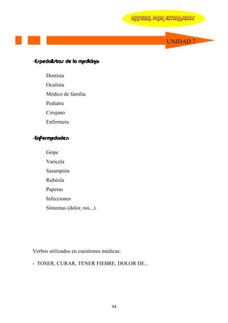 MATERIAL PARA EXTRANJEROS




                                                         UNIDAD 7


-Especialistas de la medicina:

      Dentista
      Oculista
      Médico de familia
      Pediatra
      Cirujano
      Enfermera


-Enfermedades:

      Gripe
      Varicela
      Sarampión
      Rubéola
      Paperas
      Infecciones
      Síntomas (dolor, tos...).




Verbos utilizados en cuestiones médicas:

- TOSER, CURAR, TENER FIEBRE, DOLOR DE...




                                   94
 