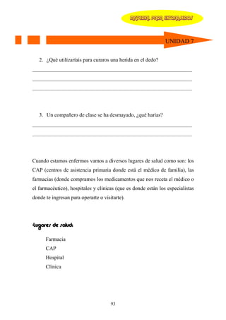 MATERIAL PARA EXTRANJEROS




                                                               UNIDAD 7


   2. ¿Qué utilizaríais para curaros una herida en el dedo?
____________________________________________________________
____________________________________________________________
____________________________________________________________




   3. Un compañero de clase se ha desmayado, ¿qué harías?
____________________________________________________________
____________________________________________________________




Cuando estamos enfermos vamos a diversos lugares de salud como son: los
CAP (centros de asistencia primaria donde está el médico de familia), las
farmacias (donde compramos los medicamentos que nos receta el médico o
el farmacéutico), hospitales y clínicas (que es donde están los especialistas
donde te ingresan para operarte o visitarte).




-Lugares de salud:

      Farmacia
      CAP
      Hospital
      Clínica




                                      93
 