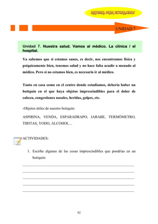 MATERIAL PARA EXTRANJEROS




                                                              UNIDAD 7



Unidad 7. Nuestra salud. Vamos al médico. La clínica / el
hospital.

Ya sabemos que si estamos sanos, es decir, nos encontramos física y
psíquicamente bien, tenemos salud y no hace falta acudir a menudo al
médico. Pero si no estamos bien, es necesario ir al médico.


Tanto en casa como en el centro donde estudiamos, debería haber un
botiquín en el que haya objetos imprescindibles para el dolor de
cabeza, congestiones nasales, heridas, golpes, etc.

-Objetos útiles de nuestro botiquín:

ASPIRINA, VENDA, ESPARADRAPO, JARABE, TERMÓMETRO,
TIRITAS, YODO, ALCOHOL...



ACTIVIDADES:


   1. Escribe algunas de las cosas imprescindibles que pondrías en un
      botiquín:
____________________________________________________________
____________________________________________________________
____________________________________________________________
____________________________________________________________
____________________________________________________________




                                       92
 