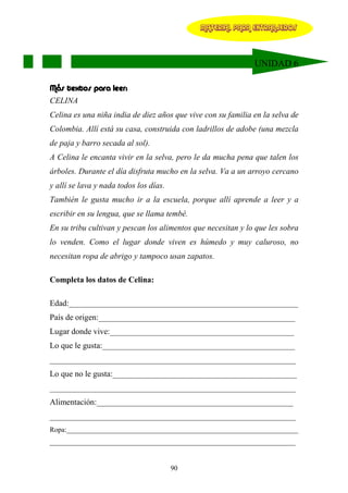 MATERIAL PARA EXTRANJEROS




                                                              UNIDAD 6

Más textos para leer:
CELINA
Celina es una niña india de diez años que vive con su familia en la selva de
Colombia. Allí está su casa, construida con ladrillos de adobe (una mezcla
de paja y barro secada al sol).
A Celina le encanta vivir en la selva, pero le da mucha pena que talen los
árboles. Durante el día disfruta mucho en la selva. Va a un arroyo cercano
y allí se lava y nada todos los días.
También le gusta mucho ir a la escuela, porque allí aprende a leer y a
escribir en su lengua, que se llama tembé.
En su tribu cultivan y pescan los alimentos que necesitan y lo que les sobra
lo venden. Como el lugar donde viven es húmedo y muy caluroso, no
necesitan ropa de abrigo y tampoco usan zapatos.

Completa los datos de Celina:

Edad:________________________________________________________
País de origen:________________________________________________
Lugar donde vive:_____________________________________________
Lo que le gusta:_______________________________________________
____________________________________________________________
Lo que no le gusta:_____________________________________________
____________________________________________________________
Alimentación:________________________________________________
____________________________________________________________
Ropa:__________________________________________________________________
______________________________________________________________________


                                        90
 