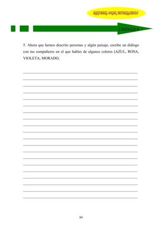 MATERIAL PARA EXTRANJEROS




                                                           UNIDAD 6


5. Ahora que hemos descrito personas y algún paisaje, escribe un diálogo
con tus compañeros en el que hables de algunos colores (AZUL, ROSA,
VIOLETA, MORADO,


____________________________________________________________
____________________________________________________________
____________________________________________________________
____________________________________________________________
____________________________________________________________
____________________________________________________________
____________________________________________________________
____________________________________________________________
____________________________________________________________
____________________________________________________________
____________________________________________________________
____________________________________________________________
____________________________________________________________
____________________________________________________________
____________________________________________________________
____________________________________________________________
____________________________________________________________
____________________________________________________________
____________________________________________________________
____________________________________________________________




                                  89
 
