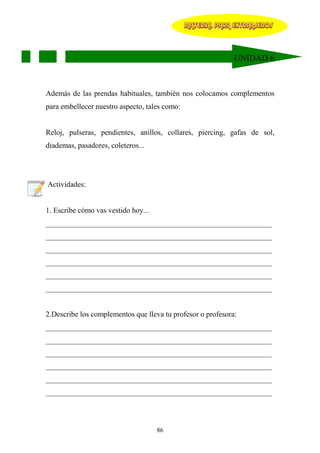 MATERIAL PARA EXTRANJEROS




                                                             UNIDAD 6



Además de las prendas habituales, también nos colocamos complementos
para embellecer nuestro aspecto, tales como:


Reloj, pulseras, pendientes, anillos, collares, piercing, gafas de sol,
diademas, pasadores, coleteros...




Actividades:


1. Escribe cómo vas vestido hoy...
____________________________________________________________
____________________________________________________________
____________________________________________________________
____________________________________________________________
____________________________________________________________
____________________________________________________________


2.Describe los complementos que lleva tu profesor o profesora:
____________________________________________________________
____________________________________________________________
____________________________________________________________
____________________________________________________________
____________________________________________________________
____________________________________________________________



                                     86
 