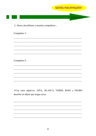 MATERIAL PARA EXTRANJEROS




                                                          UNIDAD 6


2. Ahora, describimos a nuestros compañeros...


Compañero 1:
____________________________________________________________
____________________________________________________________
____________________________________________________________
____________________________________________________________
____________________________________________________________


Compañero 2:
____________________________________________________________
____________________________________________________________
____________________________________________________________
____________________________________________________________
____________________________________________________________



3.Con estos adjetivos: AZUL, BLANCA, VERDE, ROJO y NEGRO
describe un objeto que tengas cerca:

____________________________________________________________
____________________________________________________________
____________________________________________________________
____________________________________________________________
____________________________________________________________




                                       83
 