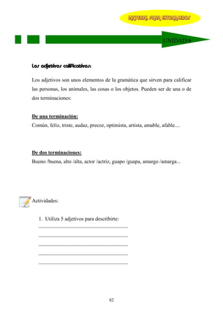 MATERIAL PARA EXTRANJEROS




                                                                  UNIDAD 6



Los adjetivos calificativos:

Los adjetivos son unos elementos de la gramática que sirven para calificar
las personas, los animales, las cosas o los objetos. Pueden ser de una o de
dos terminaciones:


De una terminación:
Común, feliz, triste, audaz, precoz, optimista, artista, amable, afable....




De dos terminaciones:
Bueno /buena, alto /alta, actor /actriz, guapo /guapa, amargo /amarga...




Actividades:


   1. Utiliza 5 adjetivos para describirte:
   __________________________________
   __________________________________
   __________________________________
   __________________________________
   __________________________________




                                       82
 