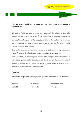 MATERIAL PARA EXTRANJEROS




                                                              UNIDAD 6



Lee el texto siguiente y contesta las preguntas que tienes a
continuación:


Mi amigo Pablo es una persona muy especial. Es alegre y divertido:
parece que no sabe estar triste. Él dice que, con la de cosas buenas que
hay en el mundo, ¿por qué hay que fijarse sólo en las malas? Pero, aunque
no lo reconoce, es una persona que se preocupa por la gente y sufre
cuando ve sufrir a los demás.
A mi amigo le encanta pasárselo bien, y la verdad es que es especialista en
gastar bromas a los demás y en hacer toda clase de travesuras.
Pablo, además, es un ecologista convencido. Siempre está hablando de lo
importante que es cuidar la naturaleza. En su terraza tiene un montón de
plantas y flores. Él la llama su selva y puede pasarse horas enteras
hablando cariñosamente a cada maceta.

Contesta:

Selecciona las palabras que se pueden aplicar a la manera de ser de Pablo:


-optimista               -charlatán               -comprometido
-sensible                -bromista                -travieso




                                      81
 
