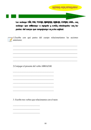 MATERIAL PARA EXTRANJEROS




                                                            UNIDAD 6

   Las acciones OÍR, VER, TOCAR, ABRAZAR, HABLAR, COMER, LEER... son
   acciones que utilizamos a menudo y están relacionadas con las
   partes del cuerpo que comentamos en esta unidad.


1.Escribe con qué partes del cuerpo relacionaríamos las acciones
anteriores:

____________________________________________________________
____________________________________________________________
____________________________________________________________
____________________________________________________________
____________________________________________________________

2.Conjugar el presente del verbo ABRAZAR

______________________________________
______________________________________
______________________________________
______________________________________
______________________________________
______________________________________



3. Escribe tres verbos que relacionamos con el tacto:

_________________________
_________________________
_________________________




                                     80
 